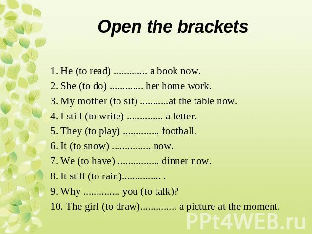 1. Не (to read) ............. a book now. 2. She (to do) ............. her home work. 3. My mother (to sit) ...........at the table now. 4. I still (to write) .............. a letter. 5. They (to play) .............. football. 6. It (to snow) ......…