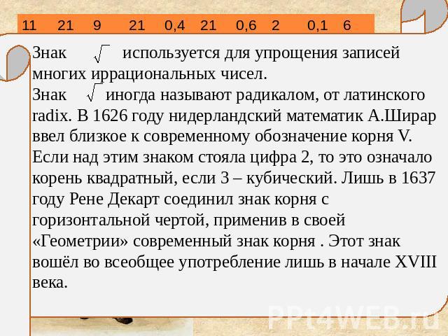 Знак используется для упрощения записей многих иррациональных чисел. Знак иногда называют радикалом, от латинского radix. В 1626 году нидерландский математик А.Ширар ввел близкое к современному обозначение корня V. Если над этим знаком стояла цифра …