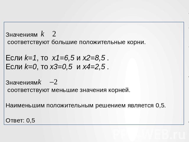 Значениям    соответствуют большие положительные корни. Если k=1, то  x1=6,5 и x2=8,5 . Если k=0, то x3=0,5  и x4=2,5 . Значениям   соответствуют меньшие значения корней. Наименьшим положительным решением является 0,5. Ответ: 0,5