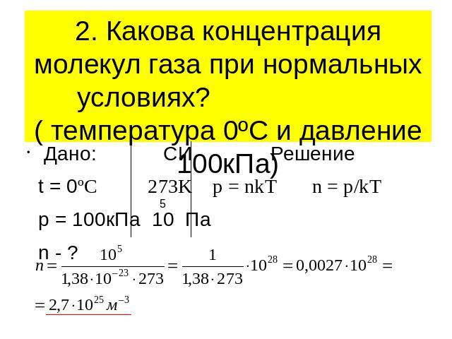 2. Какова концентрация молекул газа при нормальных условиях? ( температура 0ºС и давление 100кПа)Дано: СИ Решение t = 0ºC 273K p = nkT n = p/kT p = 100кПа 10 Па n - ?
