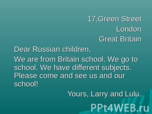 17,Green StreetLondonGreat BritainDear Russian children,We are from Britain school. We go to school. We have different subjects. Please come and see us and our school!Yours, Larry and Lulu.