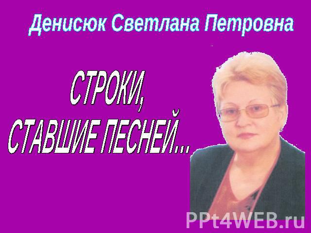 Денисюк Светлана Петровна СТРОКИ,СТАВШИЕ ПЕСНЕЙ…