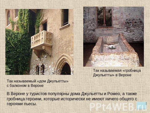 Так называемый «дом Джульетты» с балконом в Вероне В Вероне у туристов популярны дома Джульетты и Ромео, а также гробница героини, которые исторически не имеют ничего общего с героями пьесы. Так называемая «гробница Джульетты» в Вероне