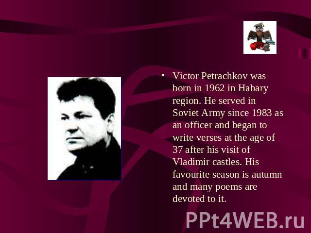 Victor Petrachkov was born in 1962 in Habary region. He served in Soviet Army since 1983 as an officer and began to write verses at the age of 37 after his visit of Vladimir castles. His favourite season is autumn and many poems are devoted to it.
