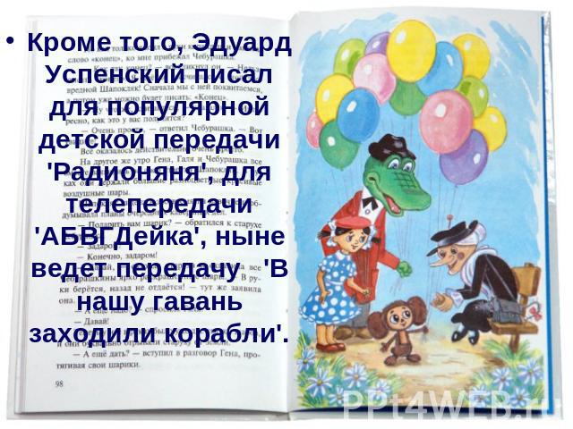 Кроме того, Эдуард Успенский писал для популярной детской передачи 'Радионяня', для телепередачи 'АБВГДейка', ныне ведет передачу 'В нашу гавань заходили корабли'.