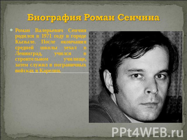 Биография Роман Сенчина Роман Валерьевич Сенчин родился в 1971 году в городе Кызыле. После окончания средней школы уехал в Ленинград, учился в строительном училище, затем служил в пограничных войсках в Карелии.