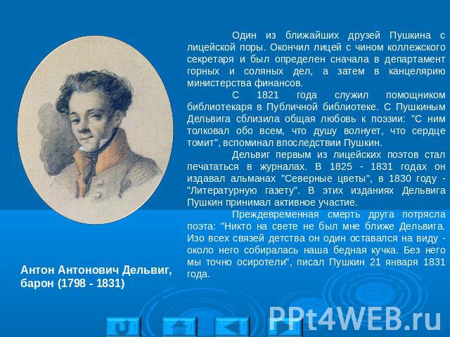 Антон Антонович Дельвиг, барон (1798 - 1831) Один из ближайших друзей Пушкина с лицейской поры. Окончил лицей с чином коллежского секретаря и был определен сначала в департамент горных и соляных дел, а затем в канцелярию министерства финансов. С 182…