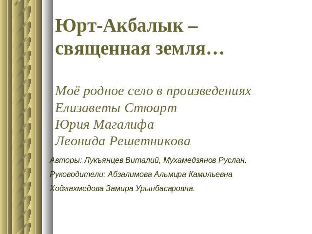 Юрт-Акбалык – священная земля…Моё родное село в произведениях Елизаветы СтюартЮрия МагалифаЛеонида Решетникова Авторы: Лукъянцев Виталий, Мухамедзянов Руслан.Руководители: Абзалимова Альмира КамильевнаХоджахмедова Замира Урынбасаровна.