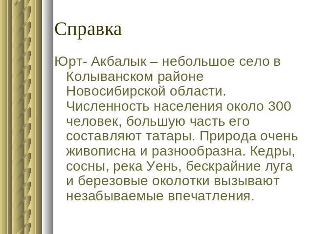 СправкаЮрт- Акбалык – небольшое село в Колыванском районе Новосибирской области. Численность населения около 300 человек, большую часть его составляют татары. Природа очень живописна и разнообразна. Кедры, сосны, река Уень, бескрайние луга и березов…