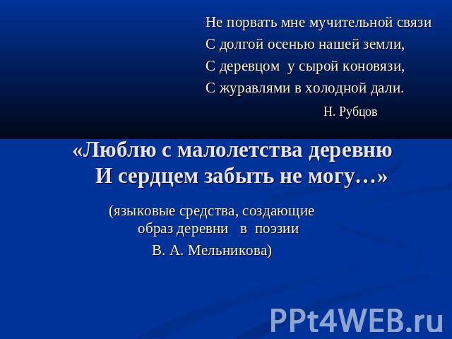 Не порвать мне мучительной связиС долгой осенью нашей земли,С деревцом у сырой коновязи,С журавлями в холодной дали. Н. Рубцов «Люблю с малолетства деревню И сердцем забыть не могу…» (языковые средства, создающие образ деревни в поэзии В. А. Мельникова)