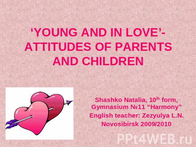 ‘YOUNG AND IN LOVE’- ATTITUDES OF PARENTS AND CHILDREN Shashko Natalia, 10th form, Gymnasium №11 “Harmony”English teacher: Zezyulya L.N.Novosibirsk 2009/2010