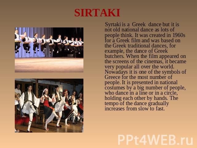 SIRTAKI Syrtaki is a Greek dance but it is not old national dance as lots of people think. It was created in 1960s for a Greek film and was based on the Greek traditional dances, for example, the dance of Greek butchers. When the film appeared on th…