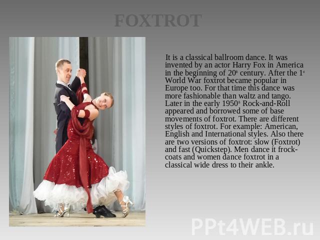 FOXTROT It is a classical ballroom dance. It was invented by an actor Harry Fox in America in the beginning of 20th century. After the 1st World War foxtrot became popular in Europe too. For that time this dance was more fashionable than waltz and t…