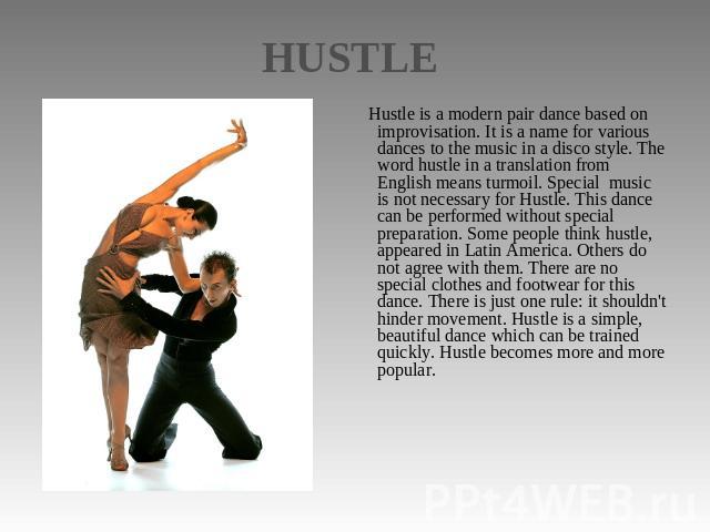 HUSTLE Hustle is a modern pair dance based on improvisation. It is a name for various dances to the music in a disco style. The word hustle in a translation from English means turmoil. Special music is not necessary for Hustle. This dance can be per…