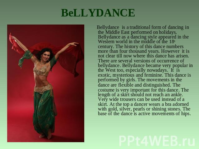 BeLLYDANCE Bellydance is a traditional form of dancing in the Middle East performed on holidays. Bellydance as a dancing style appeared in the Western world in the middle of the 18th century. The history of this dance numbers more than four thousand…