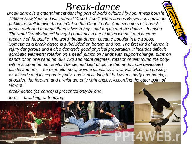 Break-dance is a entertainment dancing part of world culture hip-hop. It was born in 1969 in New York and was named “Good Foot”, when James Brown has shown to public the well-known dance «Get on the Good Foot». And executors of a break-dance preferr…