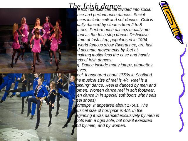 The Irish dance The Irish dances can be divided into social dance and performance dances. Social dances include ceili and set-dances. Ceili is usually danced by steams from 2 to 8 persons. Performance dances usually are meant as the Irish step dance…