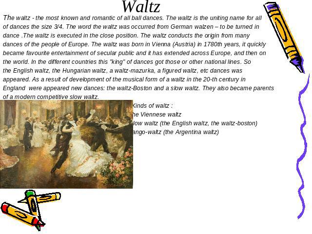 Waltz The waltz - the most known and romantic of all ball dances. The waltz is the uniting name for all of dances the size 3/4. The word the waltz was occurred from German walzen – to be turned in dance .The waltz is executed in the close position. …