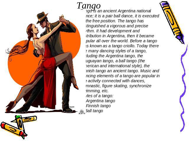 Tango Tango is an ancient Argentina national dance; it is a pair ball dance, it is executed in the free position. The tango has distinguished a vigorous and precise rhythm. It had development and distribution in Argentina, then it became popular all…