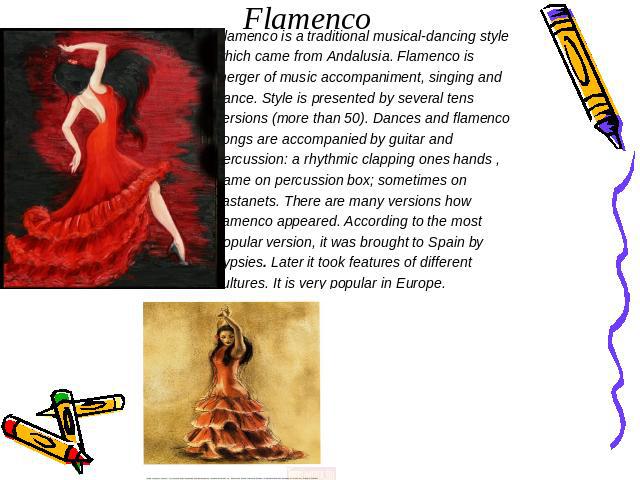 Flamenco Flamenco is a traditional musical-dancing style which came from Andalusia. Flamenco is merger of music accompaniment, singing and dance. Style is presented by several tens versions (more than 50). Dances and flamenco songs are accompanied b…