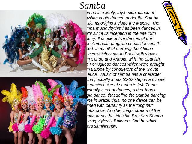 Samba Samba is a lively, rhythmical dance of Brazilian origin danced under the Samba music. Its origins include the Maxixe. The Samba music rhythm has been danced in Brazil since its inception in the late 19th century. It is one of five dances of th…
