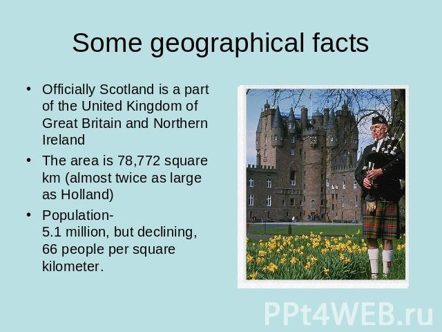 Some geographical facts Officially Scotland is a part of the United Kingdom of Great Britain and Northern IrelandThe area is 78,772 square km (almost twice as large as Holland)Population-5.1 million, but declining, 66 people per square kilometer.