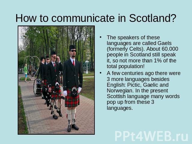 How to communicate in Scotland? The speakers of these languages are called Gaels (formerly Celts). About 60.000 people in Scotland still speak it, so not more than 1% of the total population!A few centuries ago there were 3 more languages besides En…
