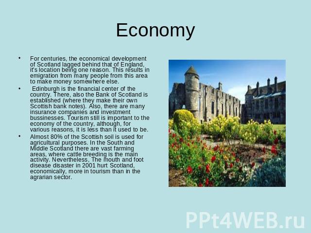 Economy For centuries, the economical development of Scotland lagged behind that of England, it's location being one reason. This results in emigration from many people from this area to make money somewhere else. Edinburgh is the financial center o…