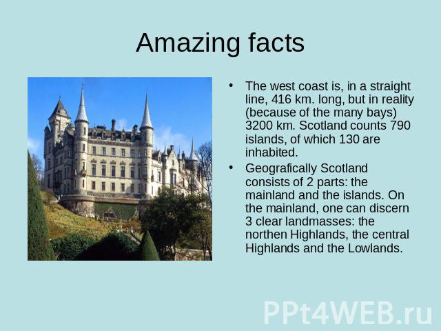Amazing facts The west coast is, in a straight line, 416 km. long, but in reality (because of the many bays) 3200 km. Scotland counts 790 islands, of which 130 are inhabited.Geografically Scotland consists of 2 parts: the mainland and the islands. O…