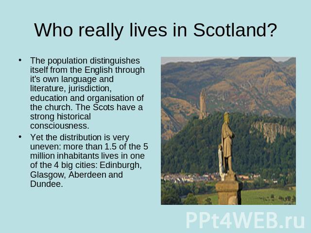 Who really lives in Scotland? The population distinguishes itself from the English through it's own language and literature, jurisdiction, education and organisation of the church. The Scots have a strong historical consciousness.Yet the distributio…
