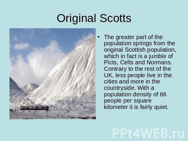 Original Scotts The greater part of the population springs from the original Scottish population, which in fact is a jumble of Picts, Celts and Normans.Contrary to the rest of the UK, less people live in the cities and more in the countryside. With …