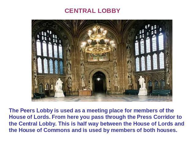CENTRAL LOBBY The Peers Lobby is used as a meeting place for members of the House of Lords. From here you pass through the Press Corridor to the Central Lobby. This is half way between the House of Lords and the House of Commons and is used by membe…