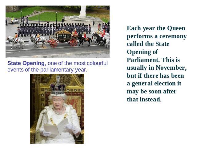 State Opening, one of the most colourful events of the parliamentary year. Each year the Queen performs a ceremony called the State Opening of Parliament. This is usually in November, but if there has been a general election it may be soon after tha…