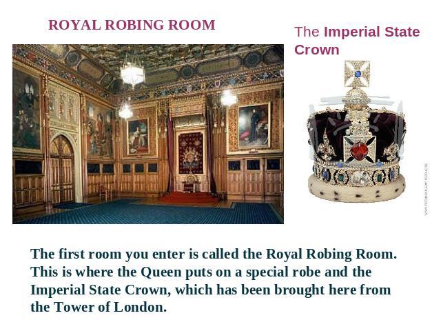 ROYAL ROBING ROOM The Imperial State Crown The first room you enter is called the Royal Robing Room. This is where the Queen puts on a special robe and the Imperial State Crown, which has been brought here from the Tower of London.