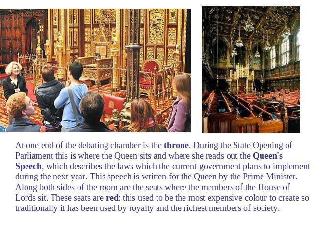 At one end of the debating chamber is the throne. During the State Opening of Parliament this is where the Queen sits and where she reads out the Queen's Speech, which describes the laws which the current government plans to implement during the nex…