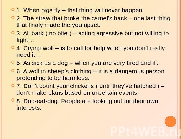 1. When pigs fly – that thing will never happen!2. The straw that broke the camel’s back – one last thing that finaly made the you upset.3. All bark ( no bite ) – acting agressive but not willing to fight…4. Crying wolf – is to call for help when yo…
