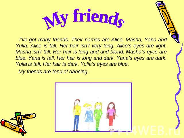 My friends I’ve got many friends. Their names are Alice, Masha, Yana and Yulia. Alice is tall. Her hair isn’t very long. Alice’s eyes are light. Masha isn’t tall. Her hair is long and and blond. Masha’s eyes are blue. Yana is tall. Her hair is long …