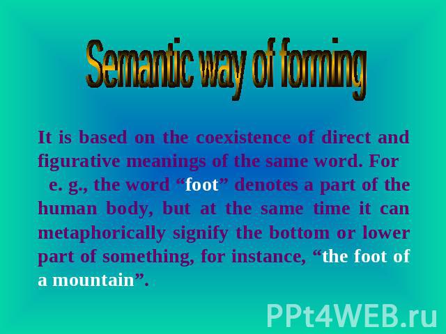 Semantic way of forming It is based on the coexistence of direct and figurative meanings of the same word. For e. g., the word “foot” denotes a part of the human body, but at the same time it can metaphorically signify the bottom or lower part of so…