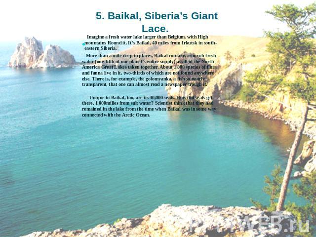 5. Baikal, Siberia’s Giant Lace. Imagine a fresh water lake larger than Belgium, with High mountains Round it. It’s Baikal, 40 miles from Irkutsk in south-eastern Siberia. More than a mile deep in places, Baikal contains as much fresh water (one-fif…
