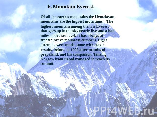 6. Mountain Everest. Of all the earth’s mountains the Hymalayan mountains are the highest mountains. The highest mountain among them is Everest that goes up in the sky nearly five and a half miles above sea level. It has always at tracted brave moun…