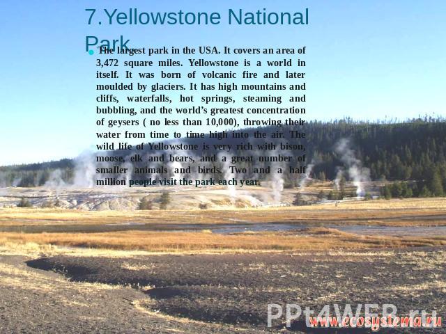 7.Yellowstone National Park. The largest park in the USA. It covers an area of 3,472 square miles. Yellowstone is a world in itself. It was born of volcanic fire and later moulded by glaciers. It has high mountains and cliffs, waterfalls, hot spring…