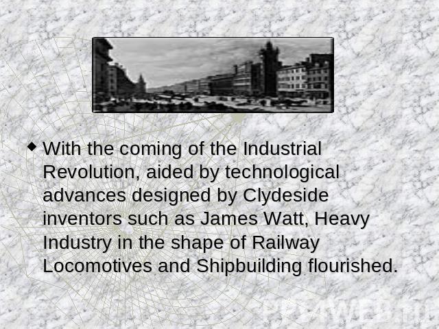 With the coming of the Industrial Revolution, aided by technological advances designed by Clydeside inventors such as James Watt, Heavy Industry in the shape of Railway Locomotives and Shipbuilding flourished.