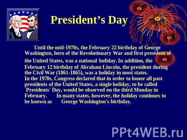 President’s Day Until the mid-1970s, the February 22 birthday of George Washington, hero of the Revolutionary War and first president of the United States, was a national holiday. In addition, the February 12 birthday of Abraham Lincoln, the preside…