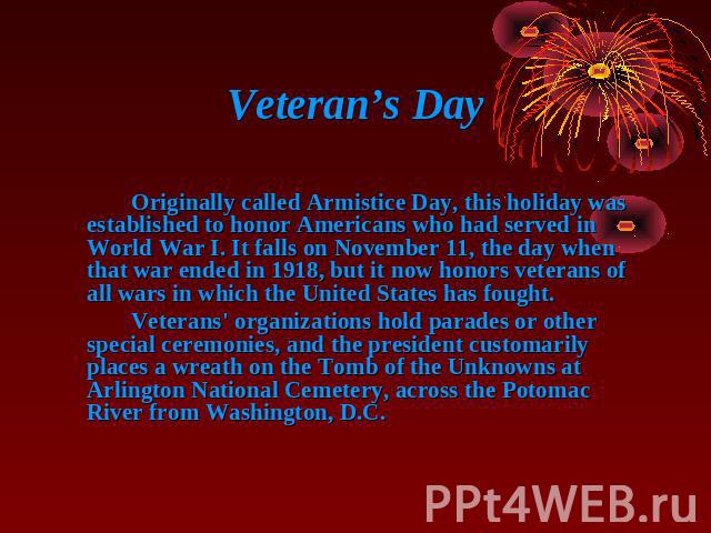 Veteran’s Day Originally called Armistice Day, this holiday was established to honor Americans who had served in World War I. It falls on November 11, the day when that war ended in 1918, but it now honors veterans of all wars in which the United St…