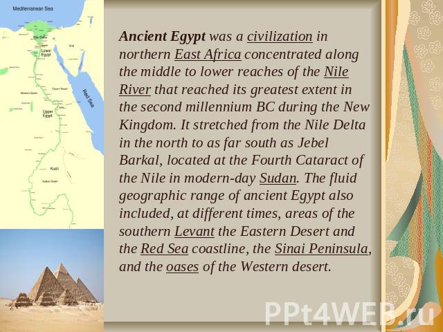 Ancient Egypt was a civilization in northern East Africa concentrated along the middle to lower reaches of the Nile River that reached its greatest extent in the second millennium BC during the New Kingdom. It stretched from the Nile Delta in the no…