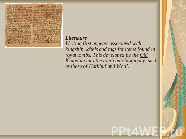 LiteratureWriting first appears associated with kingship, labels and tags for items found in royal tombs. This developed by the Old Kingdom into the tomb autobiography, such as those of Harkhuf and WenL