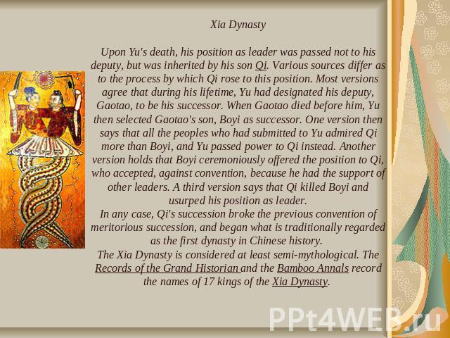 Xia DynastyUpon Yu's death, his position as leader was passed not to his deputy, but was inherited by his son Qi. Various sources differ as to the process by which Qi rose to this position. Most versions agree that during his lifetime, Yu had design…