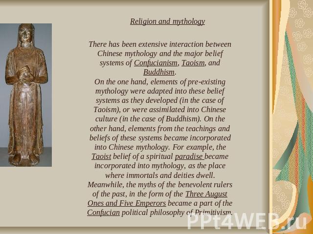There has been extensive interaction between Chinese mythology and the major belief systems of Confucianism, Taoism, and Buddhism.On the one hand, elements of pre-existing mythology were adapted into these belief systems as they developed (in the ca…