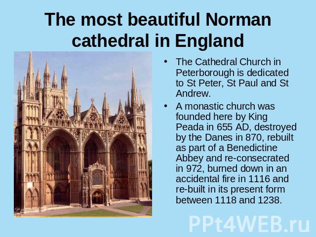 The most beautiful Norman cathedral in England The Cathedral Church in Peterborough is dedicated to St Peter, St Paul and St Andrew.A monastic church was founded here by King Peada in 655 AD, destroyed by the Danes in 870, rebuilt as part of a Bened…
