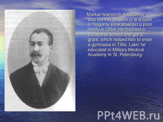 Markar Ivanovich Arustamov was born in Shusha (it is a town in Nagorny Kharabakh)in a poor family in 1854. He finished a vocational school and got a grant, which helped him to enter a gymnasia in Tiflis. Later he educated in Military Medical Academy…